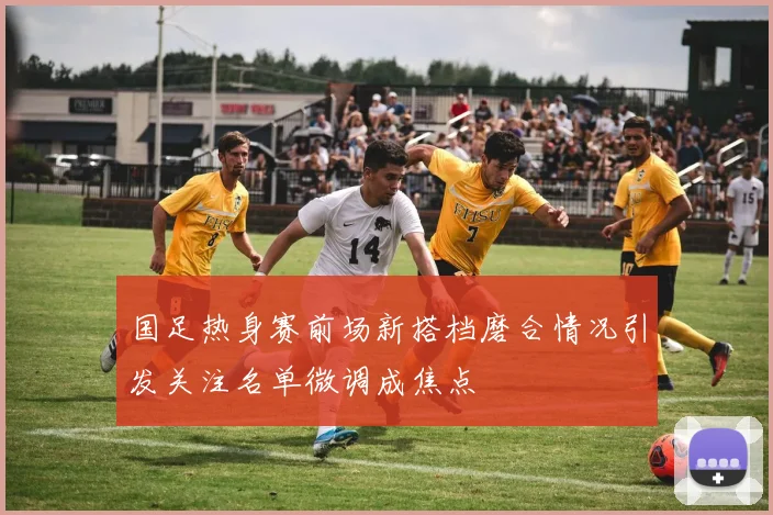 国足热身赛前场新搭档磨合情况引发关注名单微调成焦点