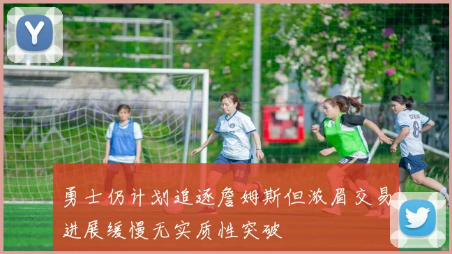 勇士仍计划追逐詹姆斯但浓眉交易进展缓慢无实质性突破