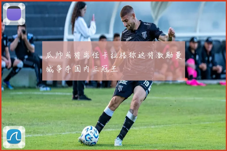 瓜帅或将离任卡拉格称这将激励曼城争夺国内三冠王