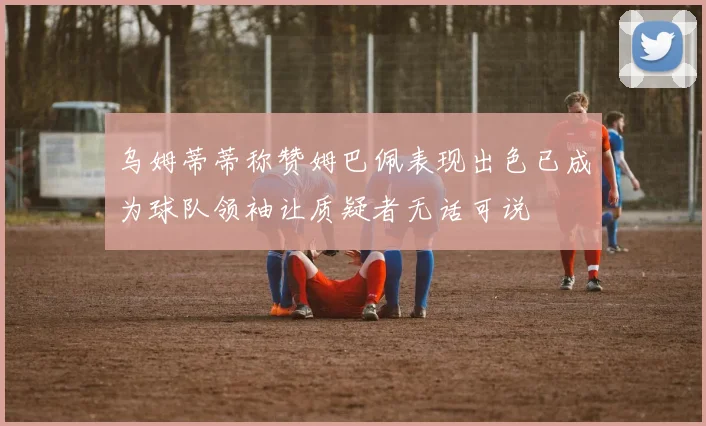 乌姆蒂蒂称赞姆巴佩表现出色已成为球队领袖让质疑者无话可说