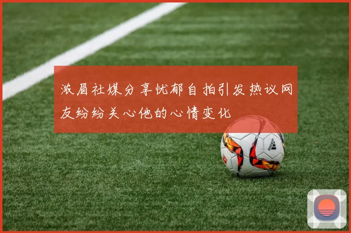浓眉社媒分享忧郁自拍引发热议网友纷纷关心他的心情变化