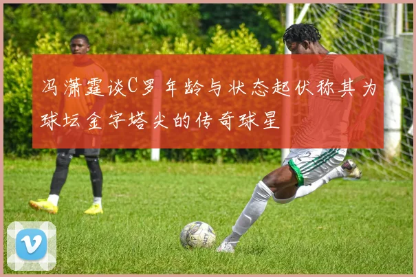 冯潇霆谈C罗年龄与状态起伏称其为球坛金字塔尖的传奇球星