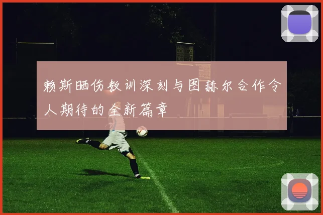 赖斯晒伤教训深刻与图赫尔合作令人期待的全新篇章