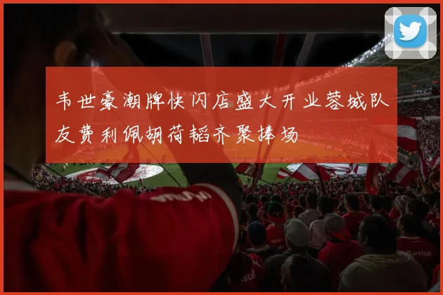 韦世豪潮牌快闪店盛大开业蓉城队友费利佩胡荷韬齐聚捧场