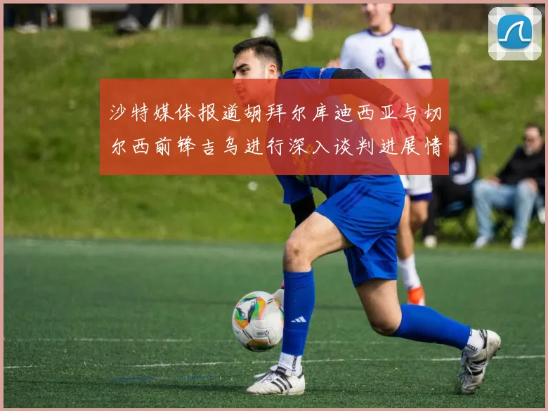 沙特媒体报道胡拜尔库迪西亚与切尔西前锋吉乌进行深入谈判进展情况