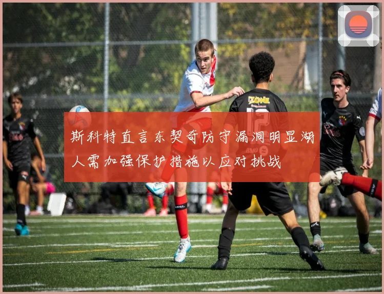 斯科特直言东契奇防守漏洞明显湖人需加强保护措施以应对挑战