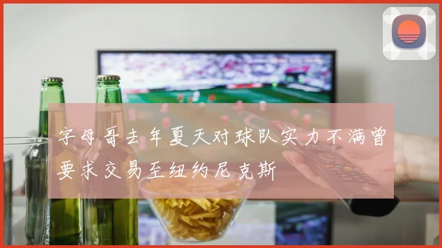 字母哥去年夏天对球队实力不满曾要求交易至纽约尼克斯