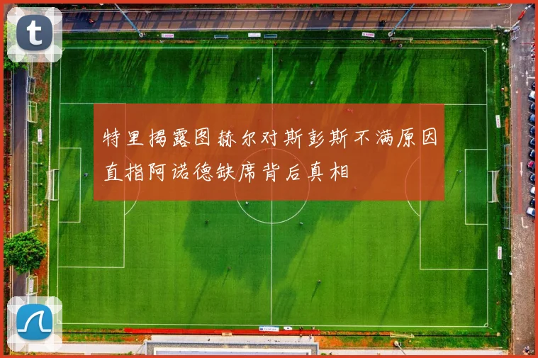特里揭露图赫尔对斯彭斯不满原因直指阿诺德缺席背后真相