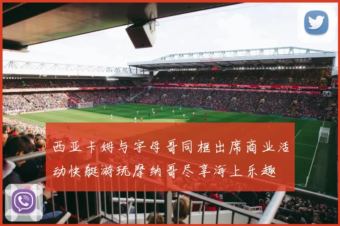 西亚卡姆与字母哥同框出席商业活动快艇游玩摩纳哥尽享海上乐趣