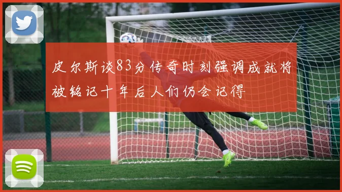 皮尔斯谈83分传奇时刻强调成就将被铭记十年后人们仍会记得