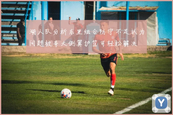 湖人队分析东里组合防守不足认为问题被夸大侧翼护筐可轻松解决