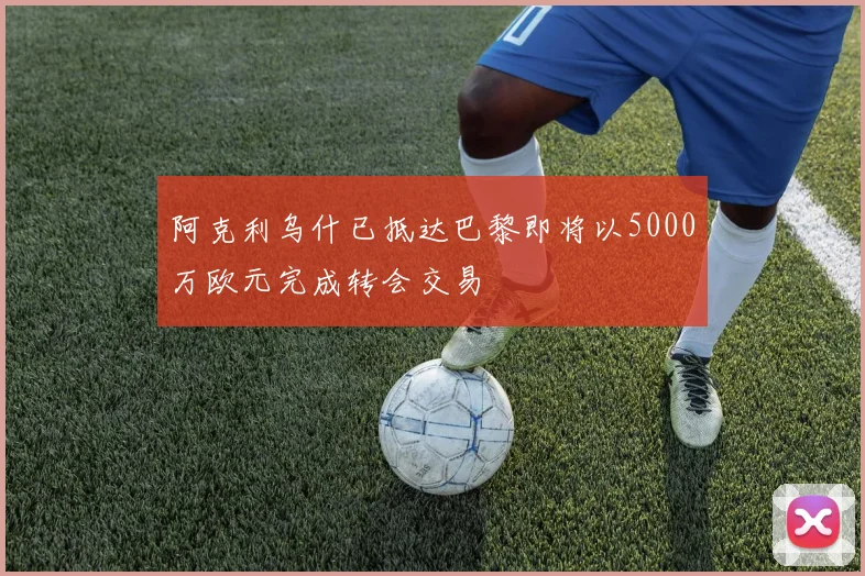 阿克利乌什已抵达巴黎即将以5000万欧元完成转会交易