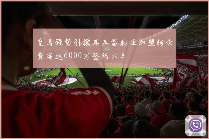 皇马强势引援库库雷利亚加盟转会费高达6000万签约六年