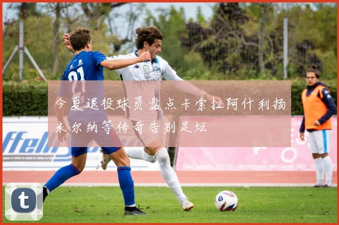 今夏退役球员盘点卡索拉阿什利扬米尔纳等传奇告别足坛