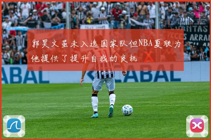郭昊文虽未入选国家队但NBA夏联为他提供了提升自我的良机