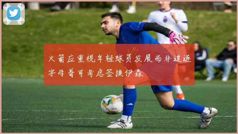 火箭应重视年轻球员发展而非追逐字母哥可考虑签换伊森