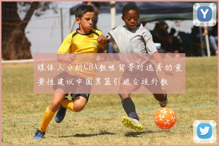 媒体人分析CBA教练背景对选秀的重要性建议中国男篮引进合适外教