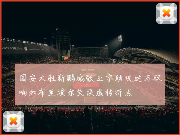 国安大胜新鹏城张玉宁助攻达万双响加布里埃尔失误成转折点
