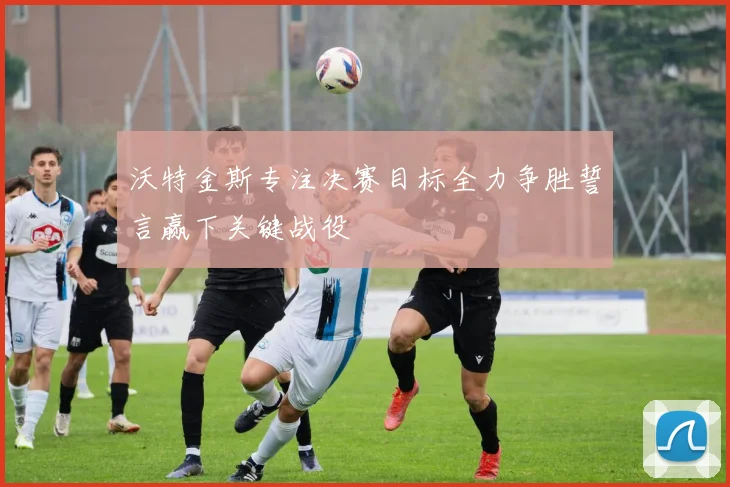 沃特金斯专注决赛目标全力争胜誓言赢下关键战役