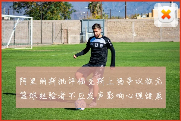 阿里纳斯批评福克斯上场争议称无篮球经验者不应发声影响心理健康