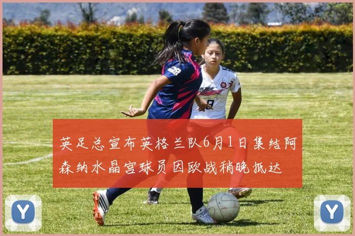 英足总宣布英格兰队6月1日集结阿森纳水晶宫球员因欧战稍晚抵达