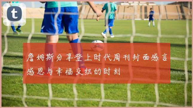 詹姆斯分享登上时代周刊封面感言感恩与幸福交织的时刻