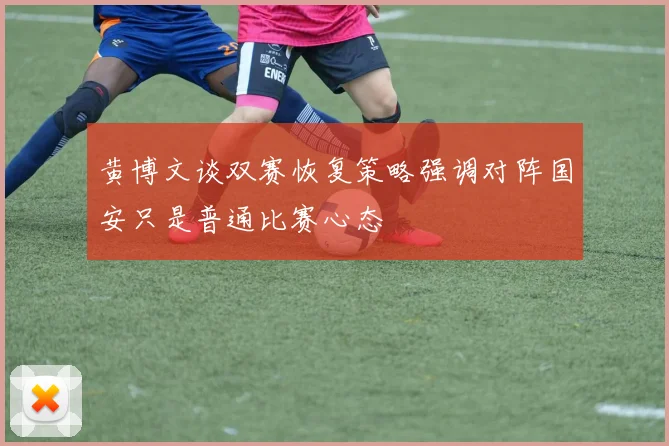 黄博文谈双赛恢复策略强调对阵国安只是普通比赛心态