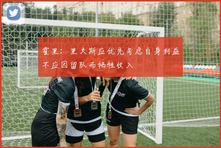 霍里：里夫斯应优先考虑自身利益不应因留队而牺牲收入